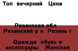  Топ  вечерний › Цена ­ 500 - Рязанская обл., Рязанский р-н, Рязань г. Одежда, обувь и аксессуары » Женская одежда и обувь   